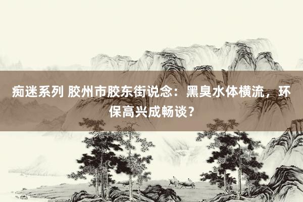 痴迷系列 胶州市胶东街说念：黑臭水体横流，环保高兴成畅谈？