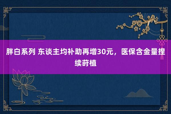 胖白系列 东谈主均补助再增30元，医保含金量捏续莳植