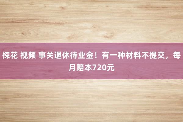 探花 视频 事关退休待业金！有一种材料不提交，每月赔本720元