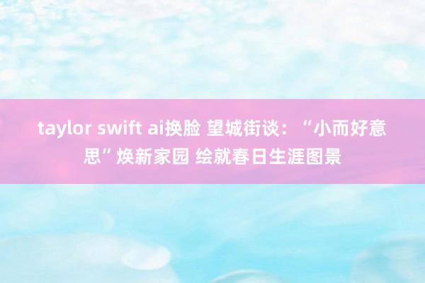 taylor swift ai换脸 望城街谈：“小而好意思”焕新家园 绘就春日生涯图景
