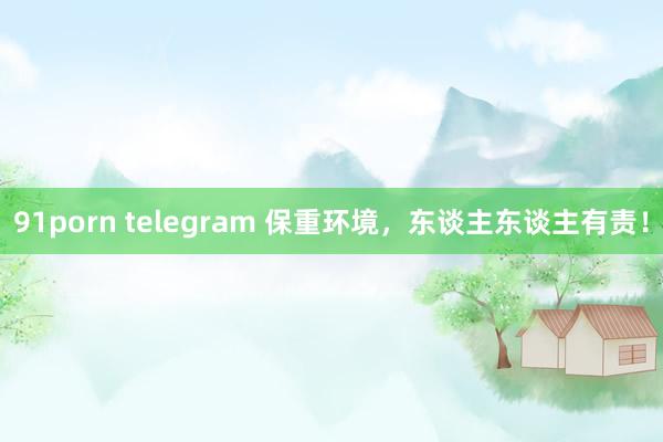 91porn telegram 保重环境，东谈主东谈主有责！