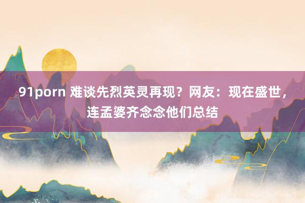 91porn 难谈先烈英灵再现？网友：现在盛世，连孟婆齐念念他们总结