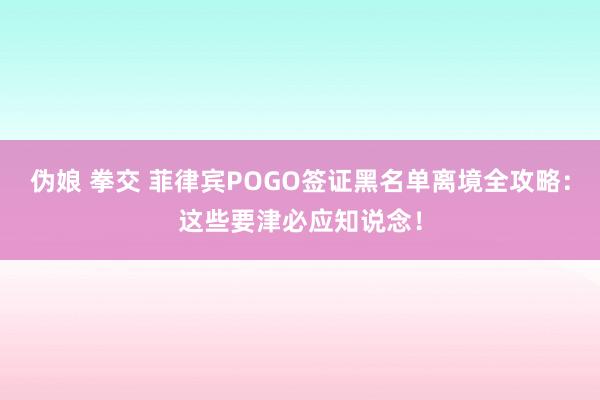 伪娘 拳交 菲律宾POGO签证黑名单离境全攻略：这些要津必应知说念！