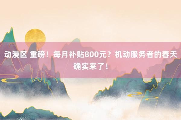 动漫区 重磅！每月补贴800元？机动服务者的春天确实来了！