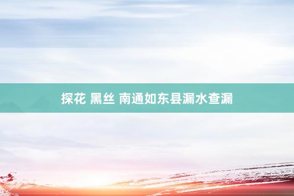 探花 黑丝 南通如东县漏水查漏