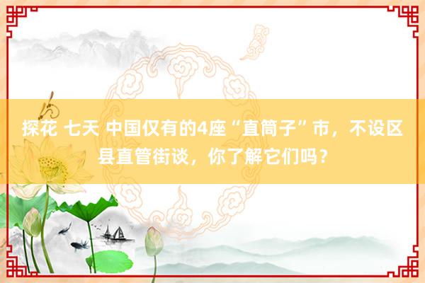探花 七天 中国仅有的4座“直筒子”市，不设区县直管街谈，你了解它们吗？