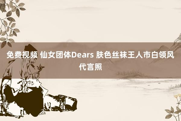 免费视频 仙女团体Dears 肤色丝袜王人市白领风代言照