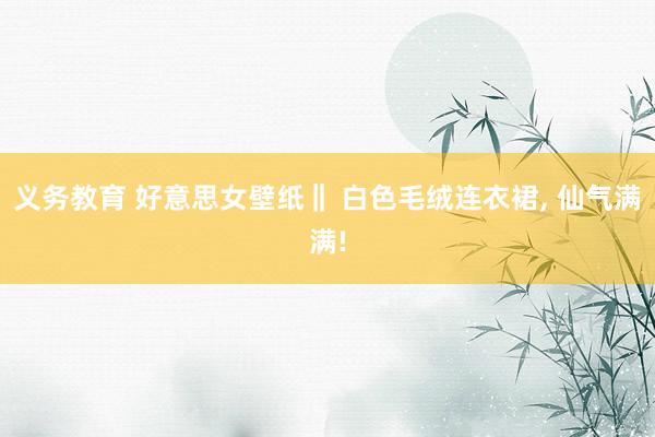 义务教育 好意思女壁纸‖ 白色毛绒连衣裙, 仙气满满!