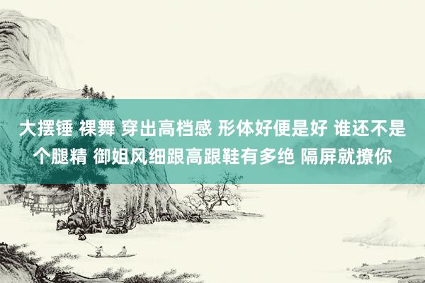 大摆锤 裸舞 穿出高档感 形体好便是好 谁还不是个腿精 御姐风细跟高跟鞋有多绝 隔屏就撩你