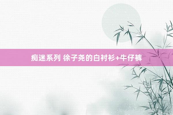 痴迷系列 徐子尧的白衬衫+牛仔裤