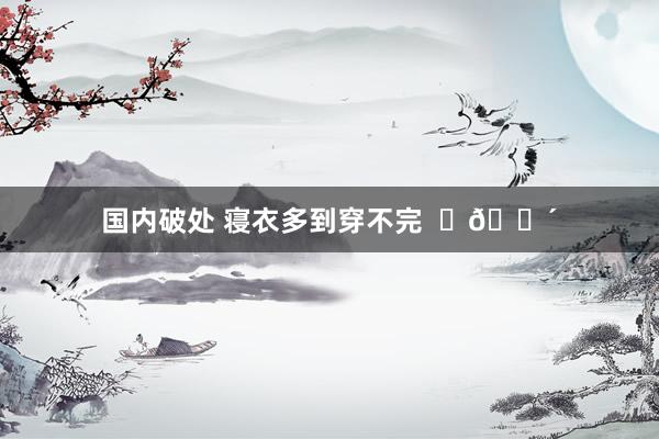 国内破处 寝衣多到穿不完  ​😴