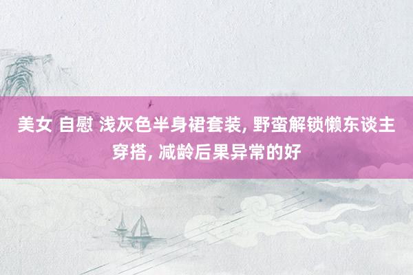 美女 自慰 浅灰色半身裙套装, 野蛮解锁懒东谈主穿搭, 减龄后果异常的好
