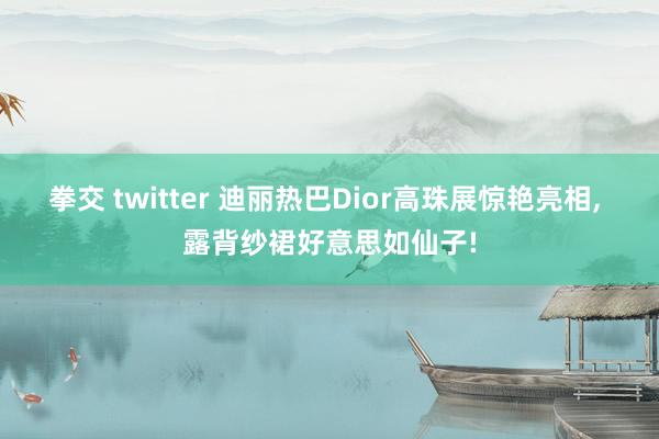 拳交 twitter 迪丽热巴Dior高珠展惊艳亮相, 露背纱裙好意思如仙子!
