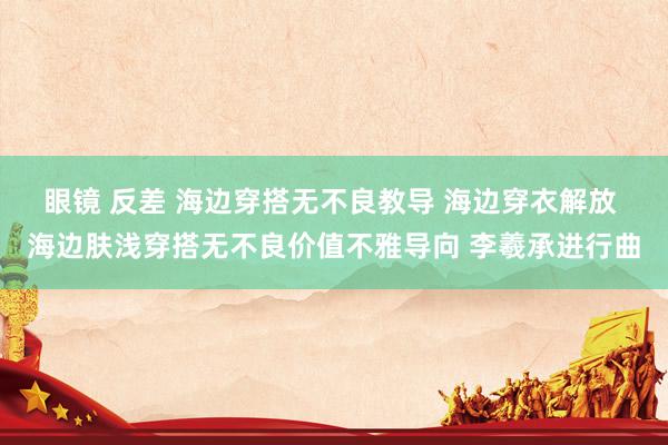 眼镜 反差 海边穿搭无不良教导 海边穿衣解放 海边肤浅穿搭无不良价值不雅导向 李羲承进行曲