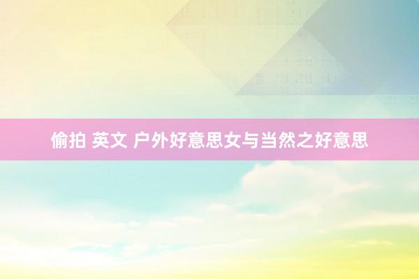 偷拍 英文 户外好意思女与当然之好意思