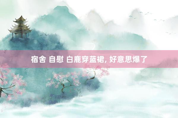 宿舍 自慰 白鹿穿蓝裙, 好意思爆了