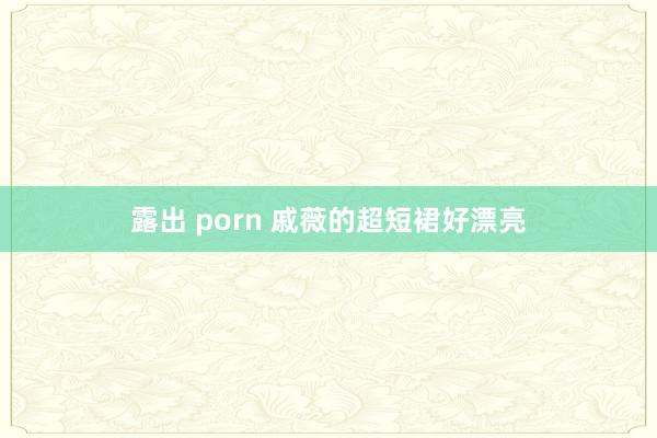 露出 porn 戚薇的超短裙好漂亮