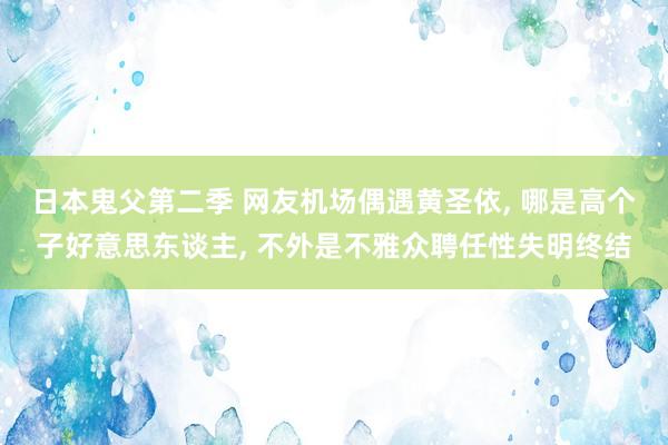 日本鬼父第二季 网友机场偶遇黄圣依, 哪是高个子好意思东谈主, 不外是不雅众聘任性失明终结