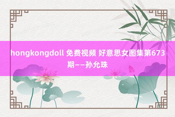 hongkongdoll 免费视频 好意思女图集第673期——孙允珠