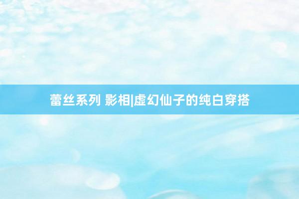 蕾丝系列 影相|虚幻仙子的纯白穿搭