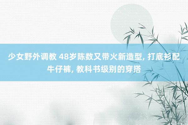 少女野外调教 48岁陈数又带火新造型, 打底衫配牛仔裤, 教科书级别的穿搭