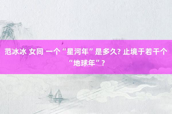 范冰冰 女同 一个“星河年”是多久? 止境于若干个“地球年”?