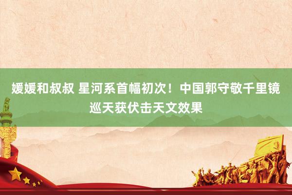 媛媛和叔叔 星河系首幅初次！中国郭守敬千里镜巡天获伏击天文效果