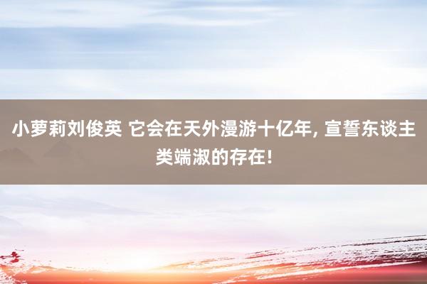 小萝莉刘俊英 它会在天外漫游十亿年, 宣誓东谈主类端淑的存在!