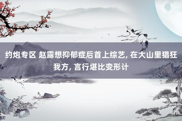 约炮专区 赵露想抑郁症后首上综艺, 在大山里猖狂我方, 言行堪比变形计