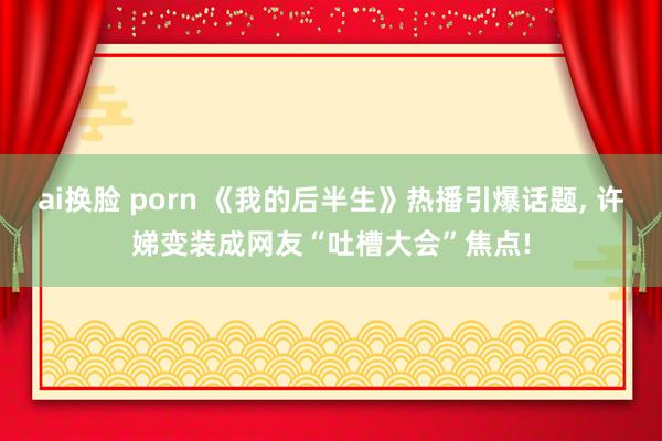 ai换脸 porn 《我的后半生》热播引爆话题, 许娣变装成网友“吐槽大会”焦点!