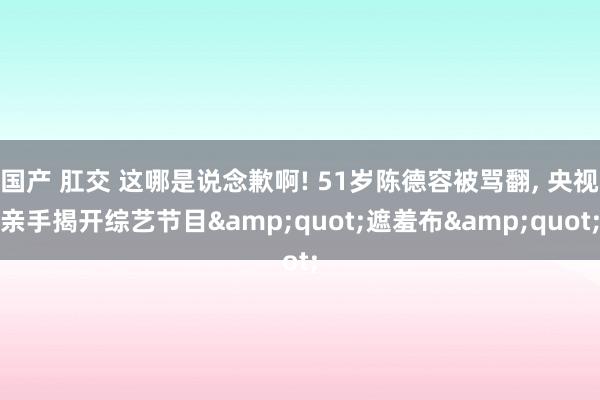 国产 肛交 这哪是说念歉啊! 51岁陈德容被骂翻, 央视亲手揭开综艺节目&quot;遮羞布&quot;
