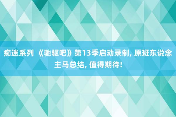 痴迷系列 《驰驱吧》第13季启动录制, 原班东说念主马总结, 值得期待!