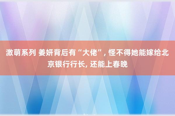 激萌系列 姜妍背后有“大佬”, 怪不得她能嫁给北京银行行长, 还能上春晚