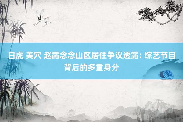白虎 美穴 赵露念念山区居住争议透露: 综艺节目背后的多重身分
