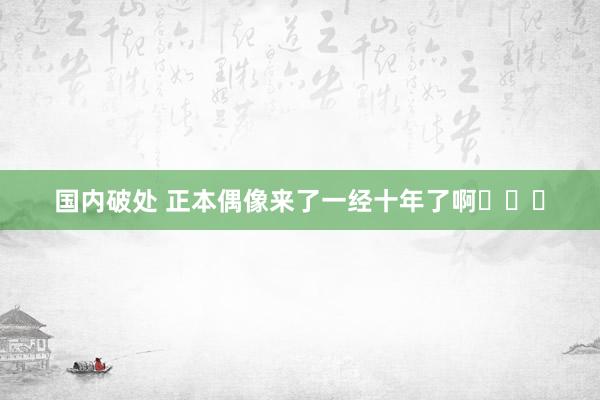 国内破处 正本偶像来了一经十年了啊❗❗❗