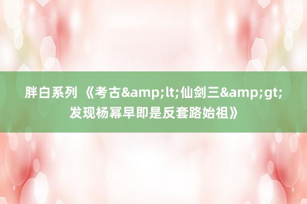 胖白系列 《考古&lt;仙剑三&gt;发现杨幂早即是反套路始祖》