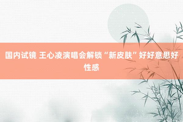 国内试镜 王心凌演唱会解锁“新皮肤”好好意思好性感