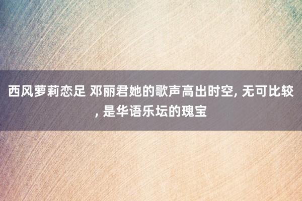 西风萝莉恋足 邓丽君她的歌声高出时空, 无可比较, 是华语乐坛的瑰宝