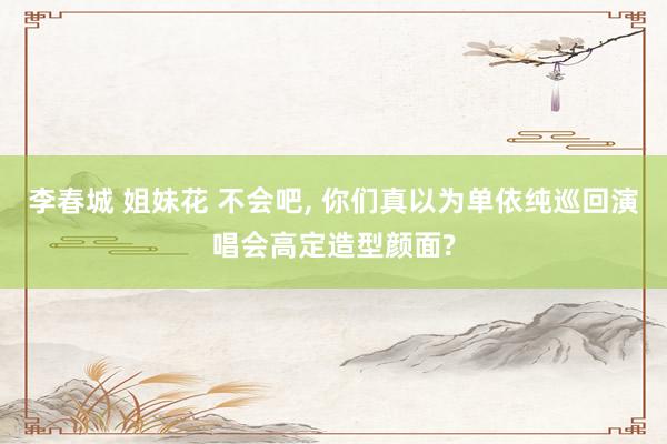 李春城 姐妹花 不会吧, 你们真以为单依纯巡回演唱会高定造型颜面?