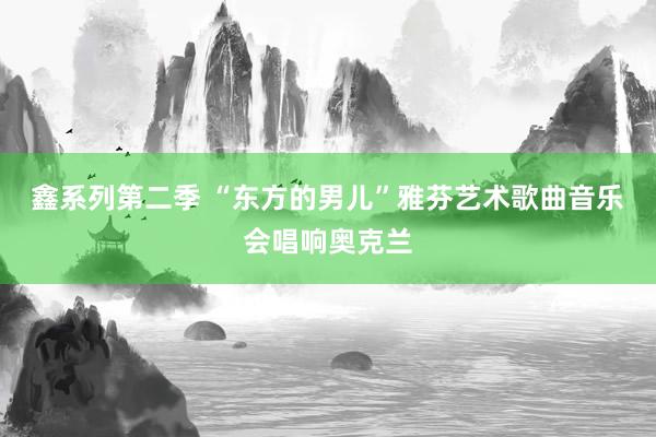 鑫系列第二季 “东方的男儿”雅芬艺术歌曲音乐会唱响奥克兰