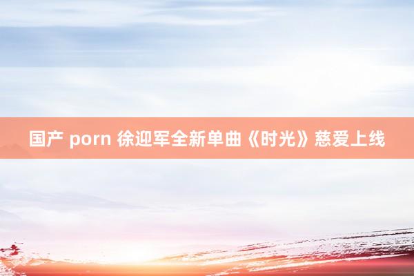 国产 porn 徐迎军全新单曲《时光》慈爱上线