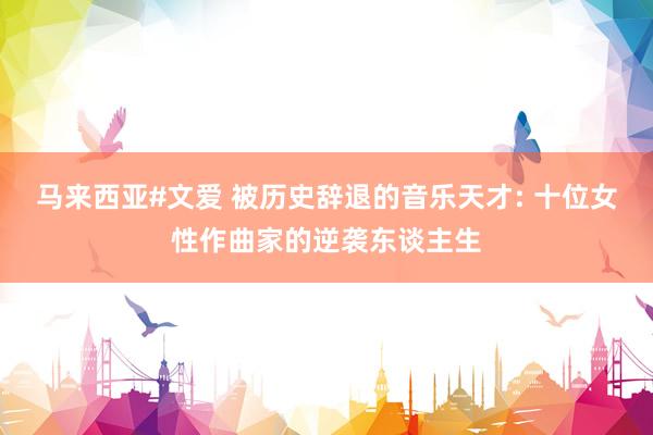 马来西亚#文爱 被历史辞退的音乐天才: 十位女性作曲家的逆袭东谈主生