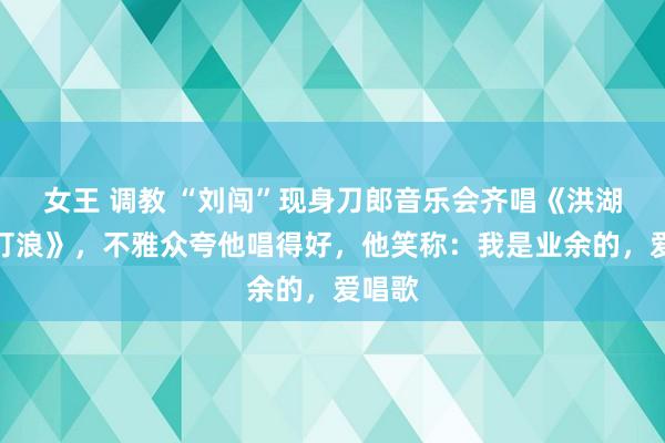 女王 调教 “刘闯”现身刀郎音乐会齐唱《洪湖水浪打浪》，不雅众夸他唱得好，他笑称：我是业余的，爱唱歌