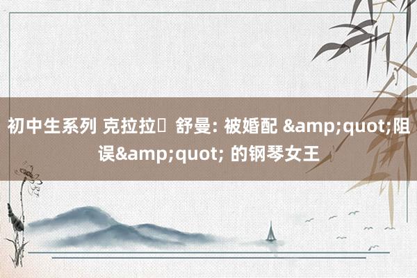 初中生系列 克拉拉・舒曼: 被婚配 &quot;阻误&quot; 的钢琴女王