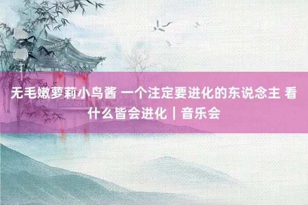 无毛嫩萝莉小鸟酱 一个注定要进化的东说念主 看什么皆会进化｜音乐会
