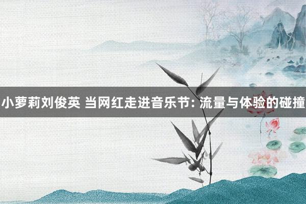 小萝莉刘俊英 当网红走进音乐节: 流量与体验的碰撞
