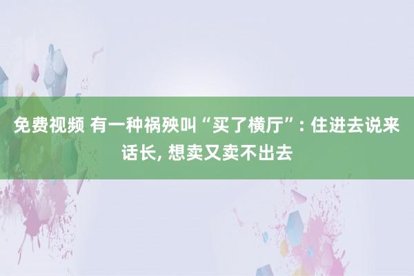 免费视频 有一种祸殃叫“买了横厅”: 住进去说来话长, 想卖又卖不出去