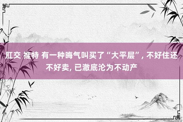 肛交 推特 有一种晦气叫买了“大平层”, 不好住还不好卖, 已澈底沦为不动产