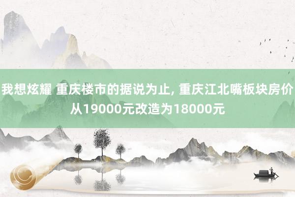 我想炫耀 重庆楼市的据说为止, 重庆江北嘴板块房价从19000元改造为18000元
