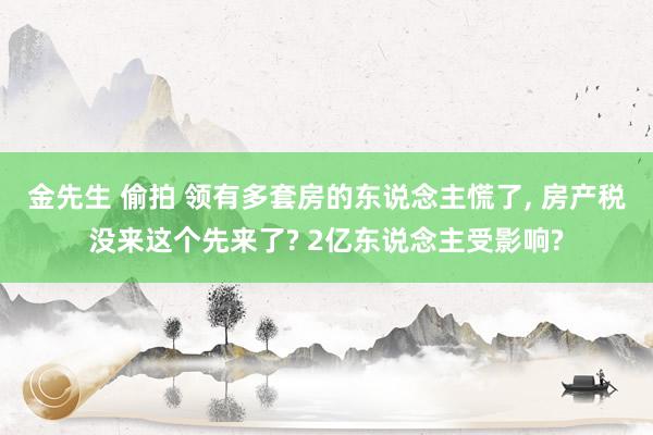 金先生 偷拍 领有多套房的东说念主慌了, 房产税没来这个先来了? 2亿东说念主受影响?